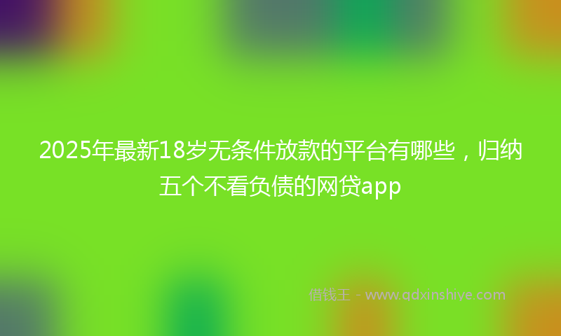2025年最新18岁无条件放款的平台有哪些，归纳五个不看负债的网贷app