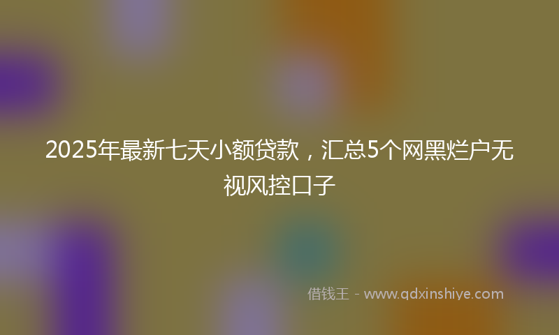 2025年最新七天小额贷款，汇总5个网黑烂户无视风控口子