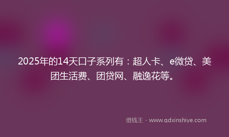 2025年的14天口子系列有：超人卡、e微贷、美团生活费、团贷网、融逸花等。