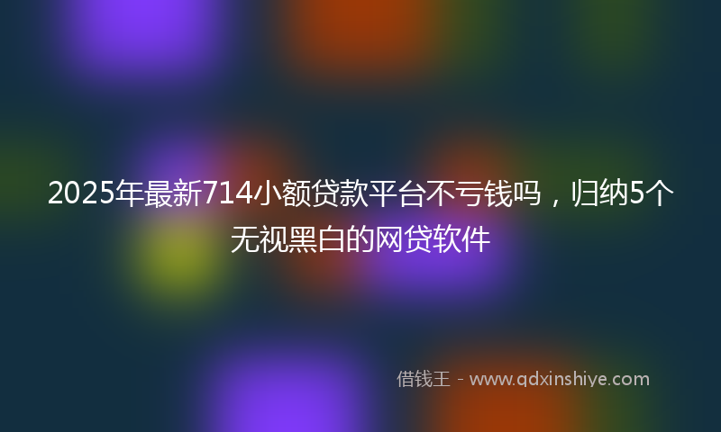 2025年最新714小额贷款平台不亏钱吗，归纳5个无视黑白的网贷软件