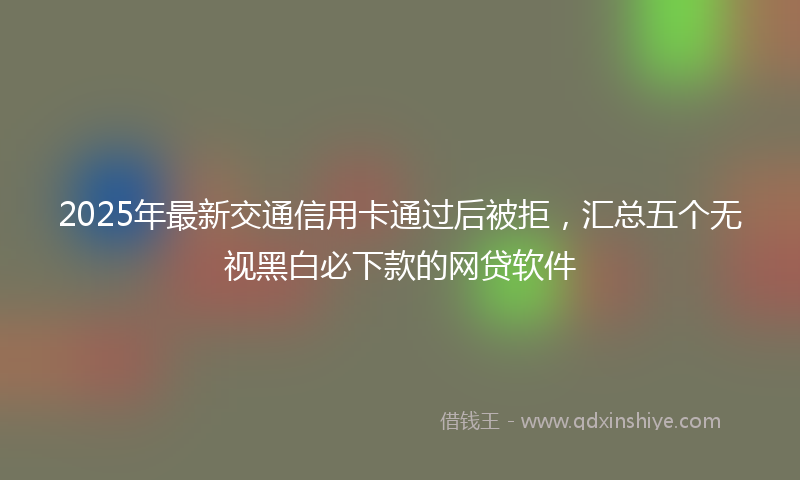 2025年最新交通信用卡通过后被拒，汇总五个无视黑白必下款的网贷软件