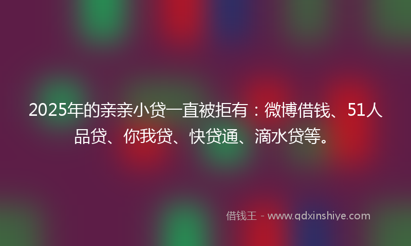 2025年的亲亲小贷一直被拒有：微博借钱、51人品贷、你我贷、快贷通、滴水贷等。