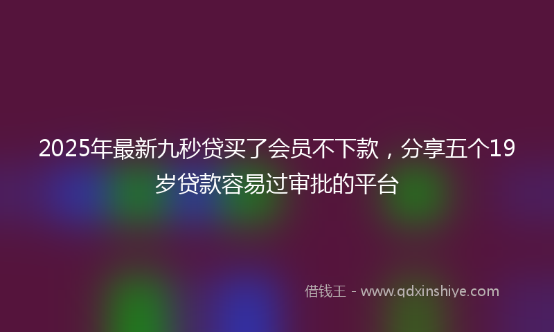 2025年最新九秒贷买了会员不下款，分享五个19岁贷款容易过审批的平台