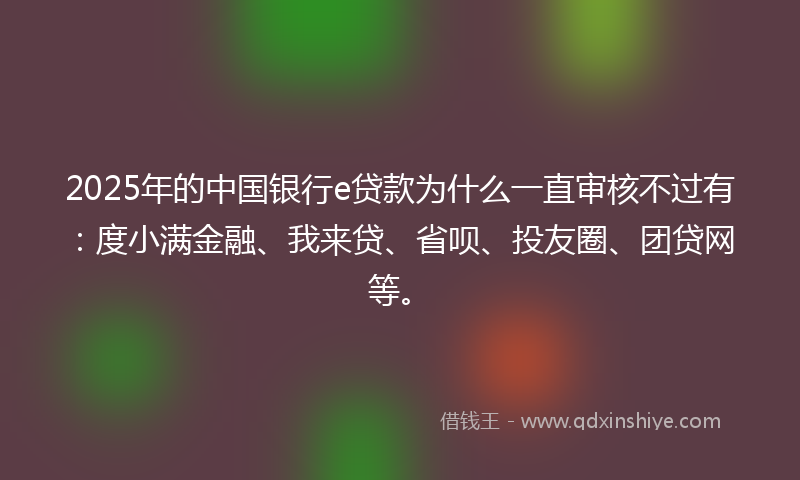 2025年的中国银行e贷款为什么一直审核不过有：度小满金融、我来贷、省呗、投友圈、团贷网等。