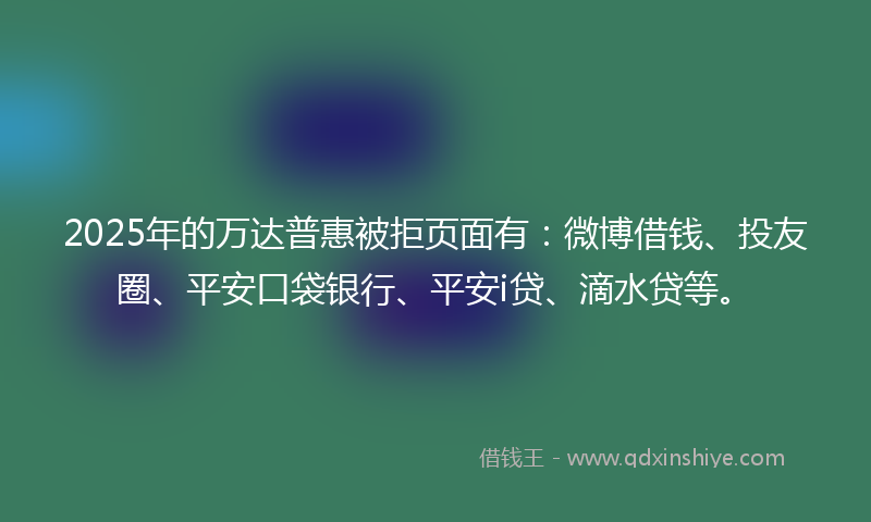 2025年的万达普惠被拒页面有：微博借钱、投友圈、平安口袋银行、平安i贷、滴水贷等。