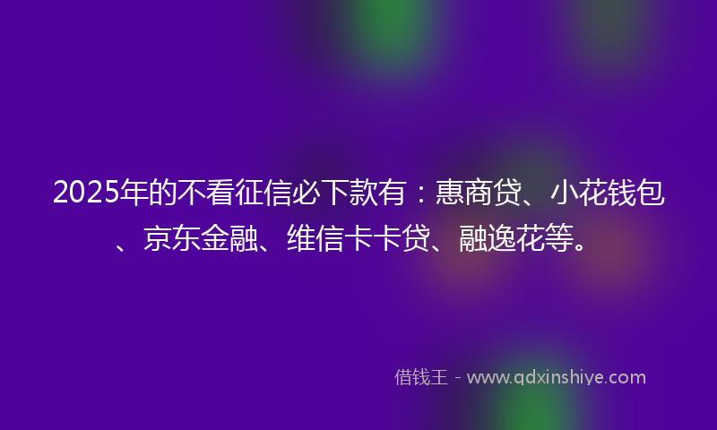 2025年的不看征信必下款有：惠商贷、小花钱包、京东金融、维信卡卡贷、融逸花等。