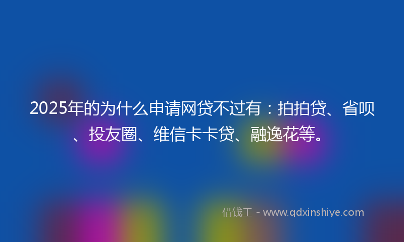 2025年的为什么申请网贷不过有：拍拍贷、省呗、投友圈、维信卡卡贷、融逸花等。