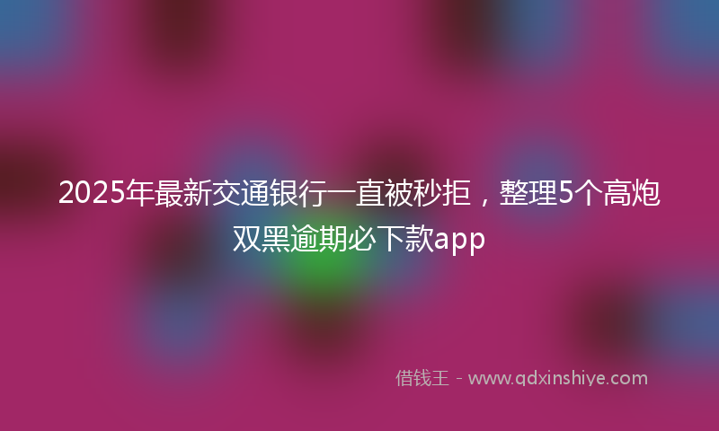 2025年最新交通银行一直被秒拒，整理5个高炮双黑逾期必下款app