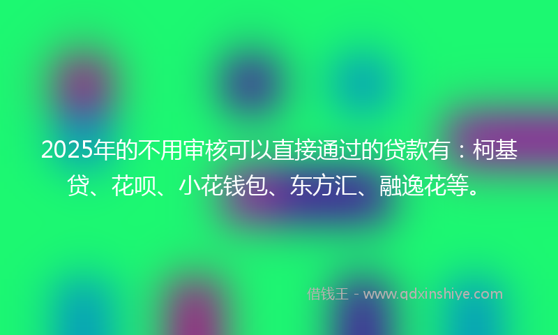 2025年的不用审核可以直接通过的贷款有：柯基贷、花呗、小花钱包、东方汇、融逸花等。