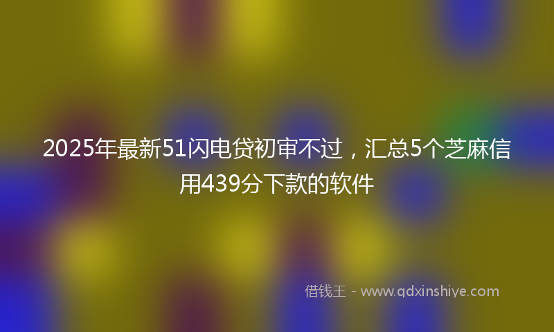 2025年最新51闪电贷初审不过，汇总5个芝麻信用439分下款的软件