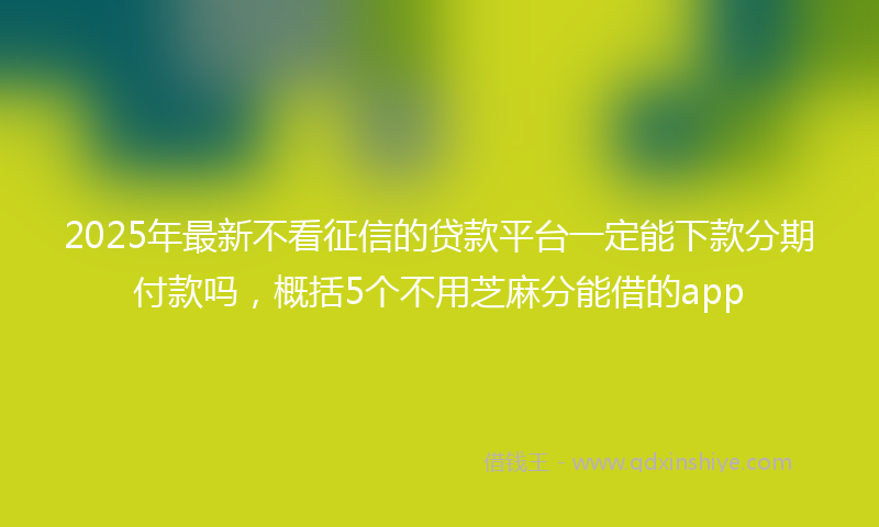 2025年最新不看征信的贷款平台一定能下款分期付款吗，概括5个不用芝麻分能借的app