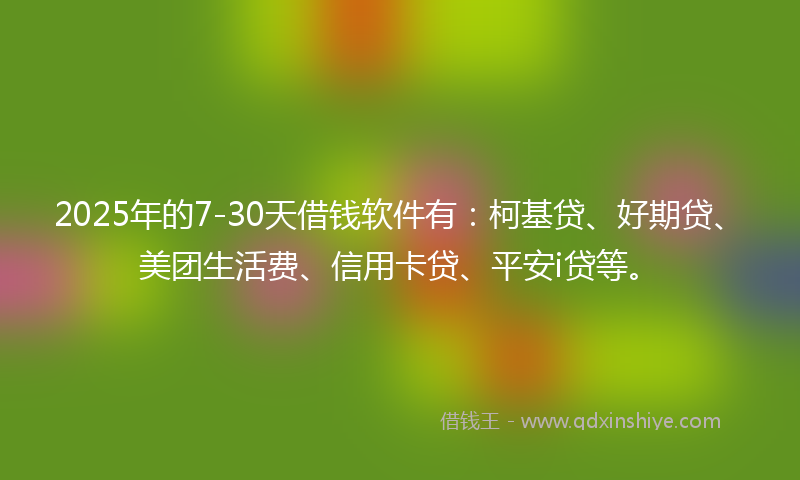 2025年的7-30天借钱软件有：柯基贷、好期贷、美团生活费、信用卡贷、平安i贷等。