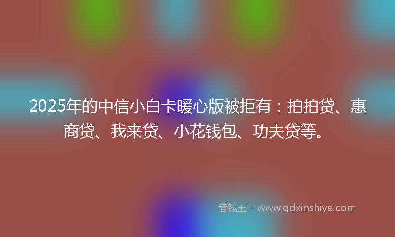 2025年的中信小白卡暖心版被拒有：拍拍贷、惠商贷、我来贷、小花钱包、功夫贷等。
