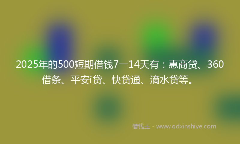 2025年的500短期借钱7一14天有：惠商贷、360借条、平安i贷、快贷通、滴水贷等。