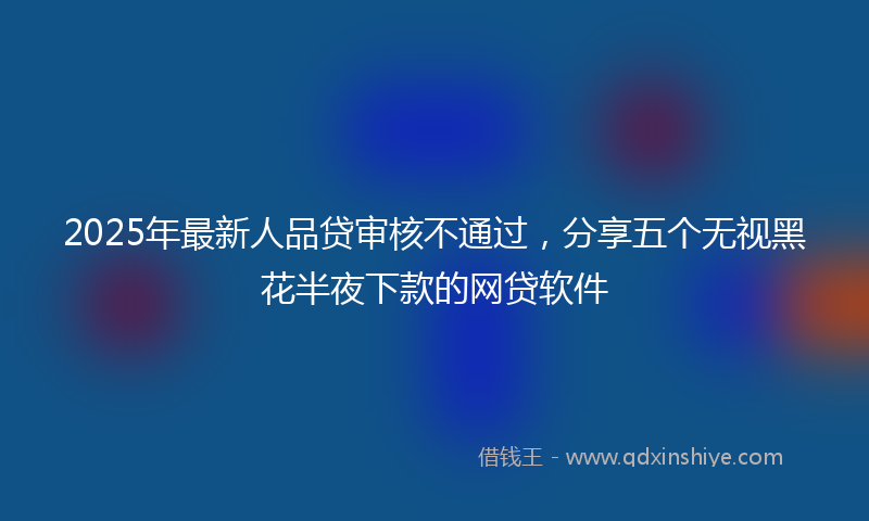 2025年最新人品贷审核不通过，分享五个无视黑花半夜下款的网贷软件