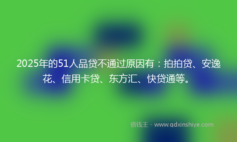 2025年的51人品贷不通过原因有：拍拍贷、安逸花、信用卡贷、东方汇、快贷通等。