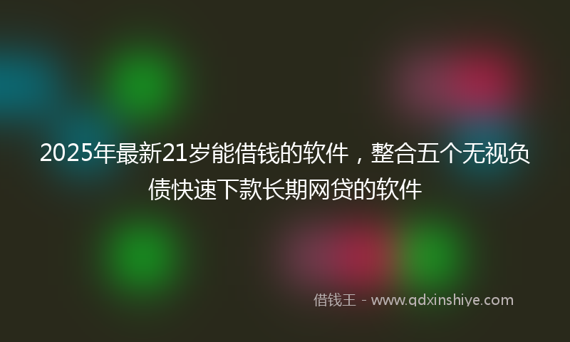 2025年最新21岁能借钱的软件，整合五个无视负债快速下款长期网贷的软件