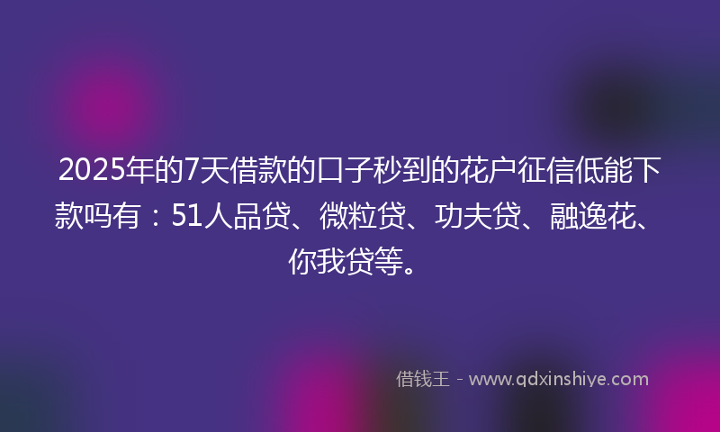 2025年的7天借款的口子秒到的花户征信低能下款吗有：51人品贷、微粒贷、功夫贷、融逸花、你我贷等。
