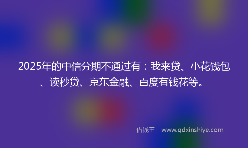 2025年的中信分期不通过有：我来贷、小花钱包、读秒贷、京东金融、百度有钱花等。