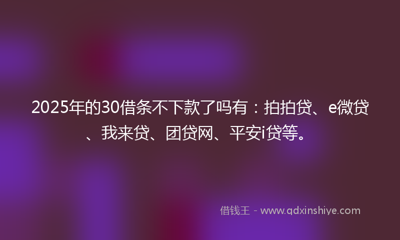 2025年的30借条不下款了吗有：拍拍贷、e微贷、我来贷、团贷网、平安i贷等。