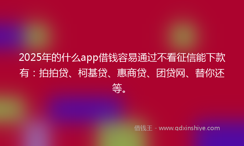 2025年的什么app借钱容易通过不看征信能下款有：拍拍贷、柯基贷、惠商贷、团贷网、替你还等。