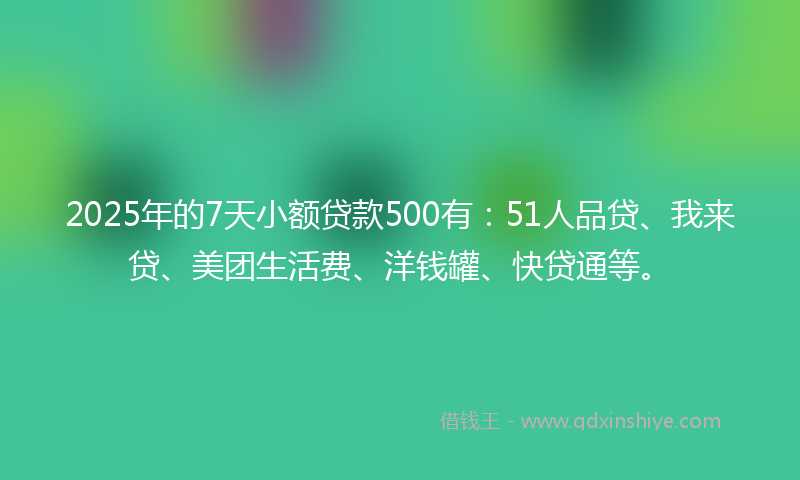 2025年的7天小额贷款500有：51人品贷、我来贷、美团生活费、洋钱罐、快贷通等。