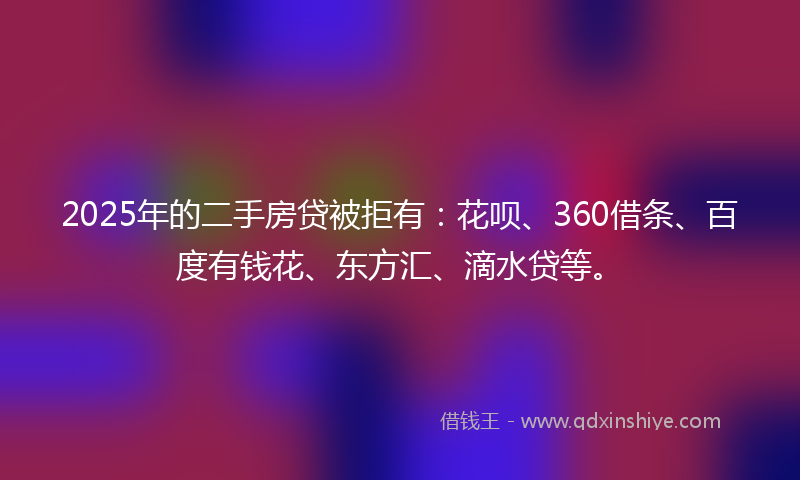 2025年的二手房贷被拒有：花呗、360借条、百度有钱花、东方汇、滴水贷等。
