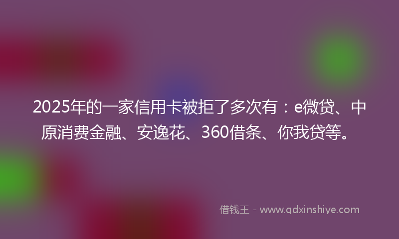 2025年的一家信用卡被拒了多次有：e微贷、中原消费金融、安逸花、360借条、你我贷等。
