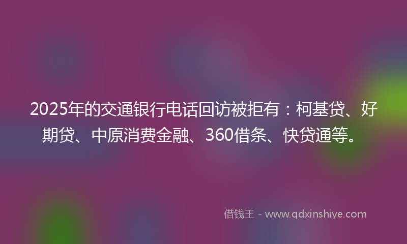 2025年的交通银行电话回访被拒有：柯基贷、好期贷、中原消费金融、360借条、快贷通等。