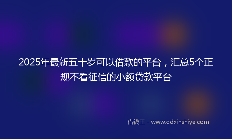 2025年最新五十岁可以借款的平台，汇总5个正规不看征信的小额贷款平台