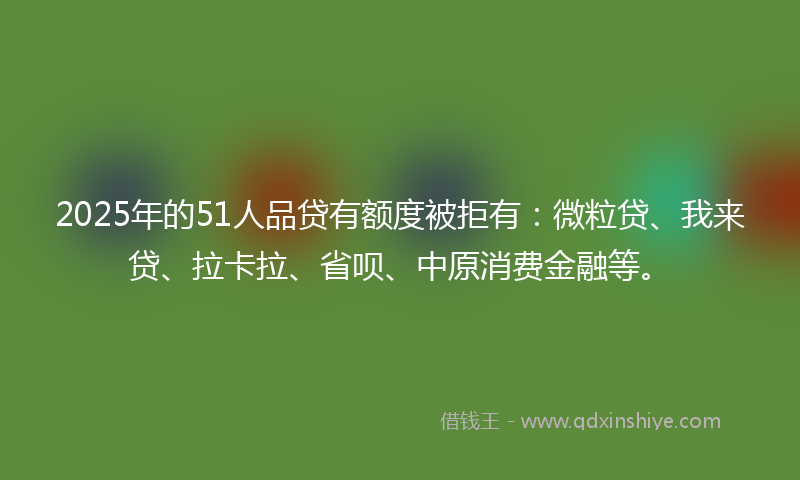 2025年的51人品贷有额度被拒有：微粒贷、我来贷、拉卡拉、省呗、中原消费金融等。
