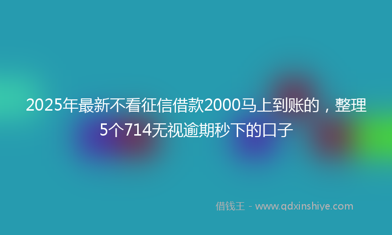 2025年最新不看征信借款2000马上到账的，整理5个714无视逾期秒下的口子