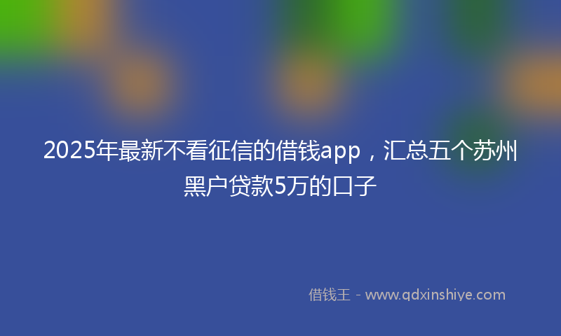 2025年最新不看征信的借钱app，汇总五个苏州黑户贷款5万的口子