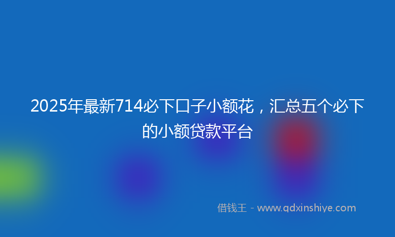 2025年最新714必下口子小额花，汇总五个必下的小额贷款平台