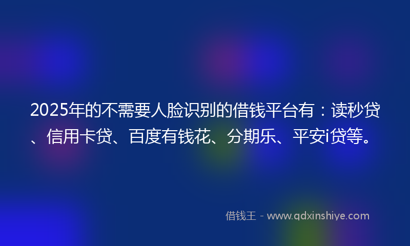 2025年的不需要人脸识别的借钱平台有：读秒贷、信用卡贷、百度有钱花、分期乐、平安i贷等。