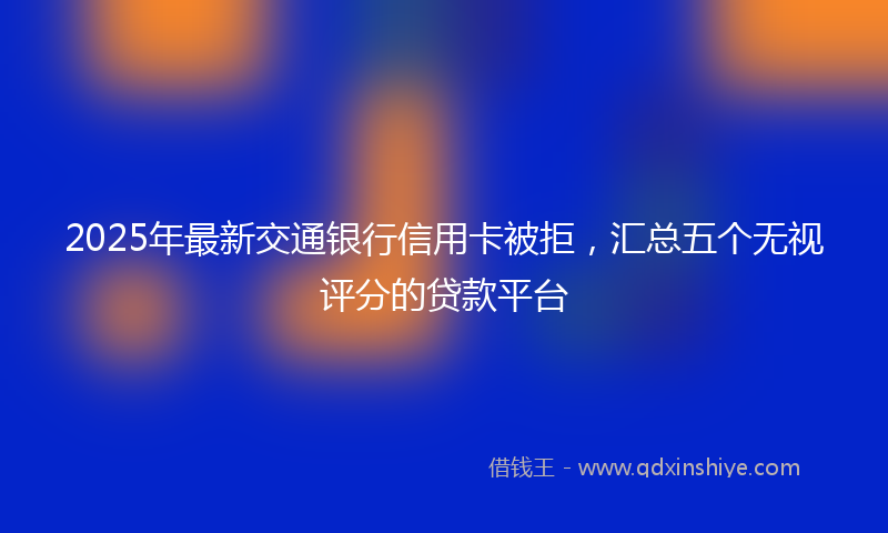 2025年最新交通银行信用卡被拒，汇总五个无视评分的贷款平台