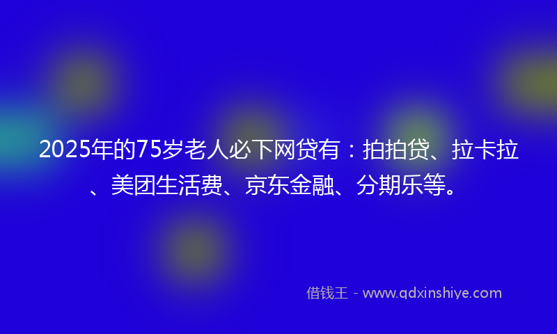 2025年的75岁老人必下网贷有：拍拍贷、拉卡拉、美团生活费、京东金融、分期乐等。