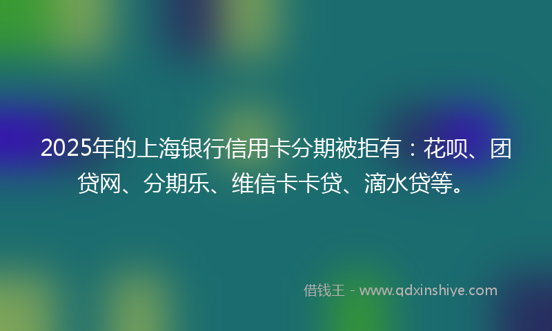 2025年的上海银行信用卡分期被拒有：花呗、团贷网、分期乐、维信卡卡贷、滴水贷等。