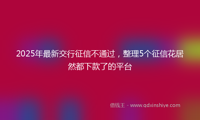 2025年最新交行征信不通过，整理5个征信花居然都下款了的平台