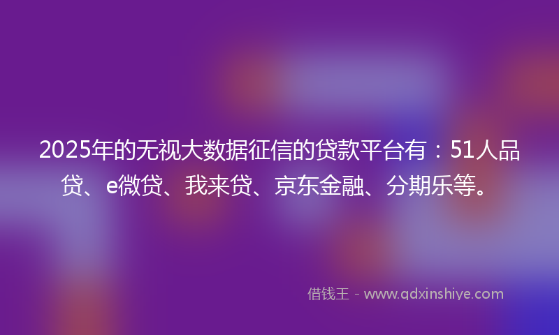 2025年的无视大数据征信的贷款平台有：51人品贷、e微贷、我来贷、京东金融、分期乐等。