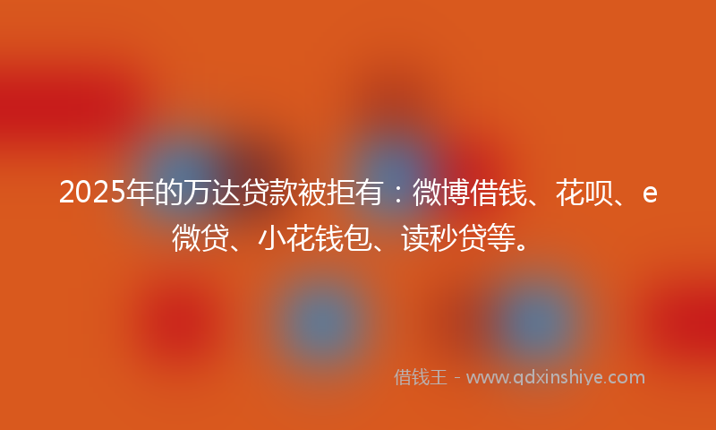 2025年的万达贷款被拒有：微博借钱、花呗、e微贷、小花钱包、读秒贷等。