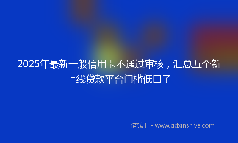 2025年最新一般信用卡不通过审核，汇总五个新上线贷款平台门槛低口子