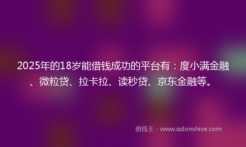 2025年的18岁能借钱成功的平台有：度小满金融、微粒贷、拉卡拉、读秒贷、京东金融等。