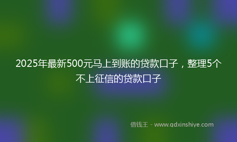 2025年最新500元马上到账的贷款口子，整理5个不上征信的贷款口子