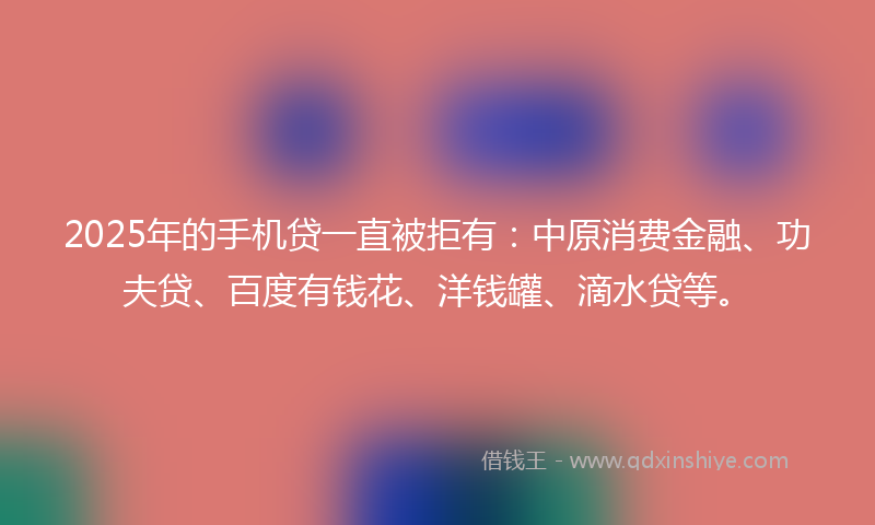 2025年的手机贷一直被拒有：中原消费金融、功夫贷、百度有钱花、洋钱罐、滴水贷等。