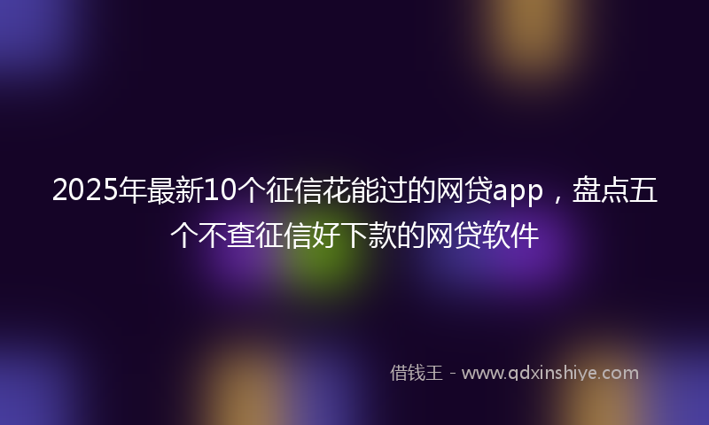 2025年最新10个征信花能过的网贷app，盘点五个不查征信好下款的网贷软件