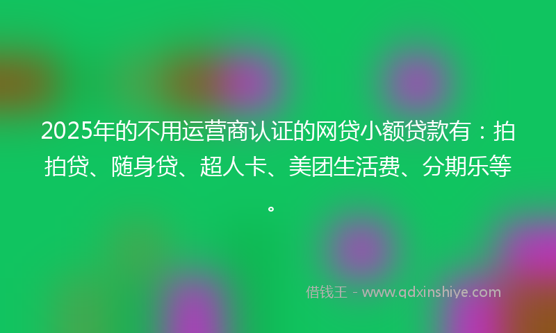 2025年的不用运营商认证的网贷小额贷款有：拍拍贷、随身贷、超人卡、美团生活费、分期乐等。