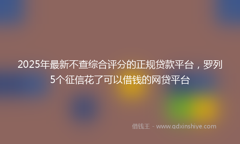 2025年最新不查综合评分的正规贷款平台，罗列5个征信花了可以借钱的网贷平台