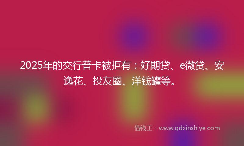 2025年的交行普卡被拒有：好期贷、e微贷、安逸花、投友圈、洋钱罐等。