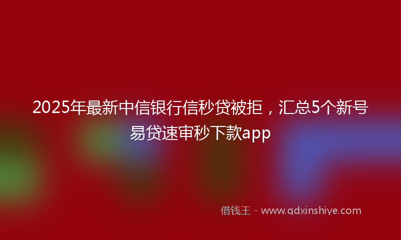 2025年最新中信银行信秒贷被拒，汇总5个新号易贷速审秒下款app